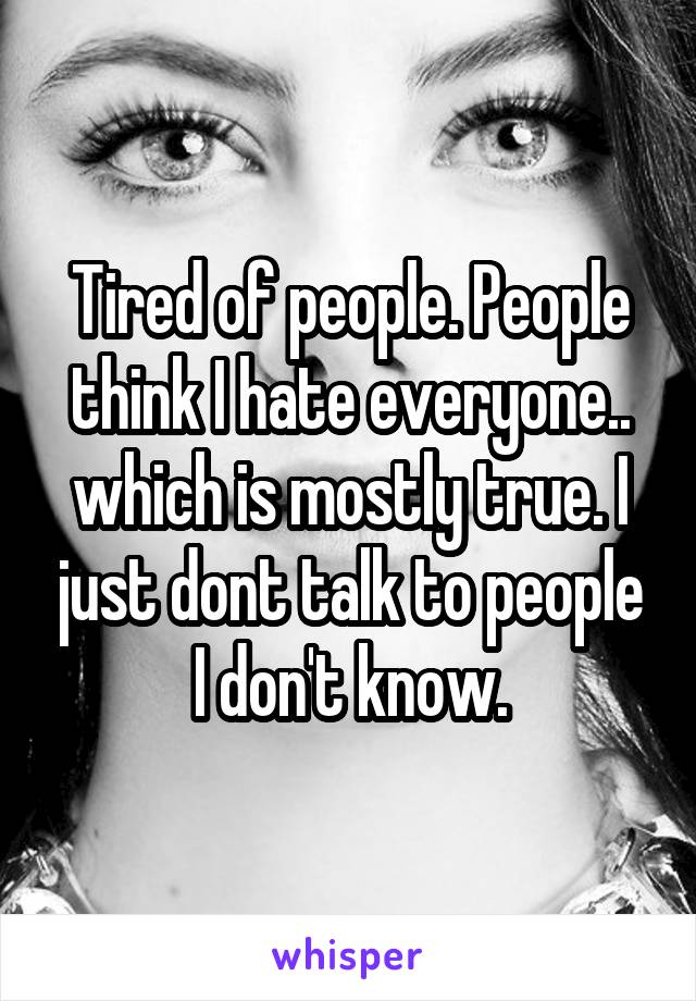 Tired of people. People think I hate everyone.. which is mostly true. I just dont talk to people I don't know.