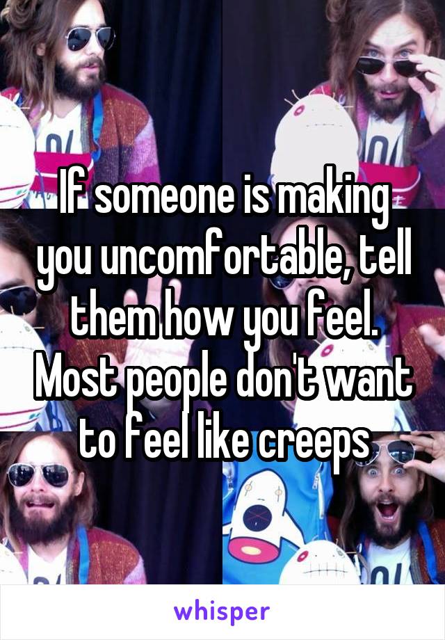 If someone is making you uncomfortable, tell them how you feel. Most people don't want to feel like creeps