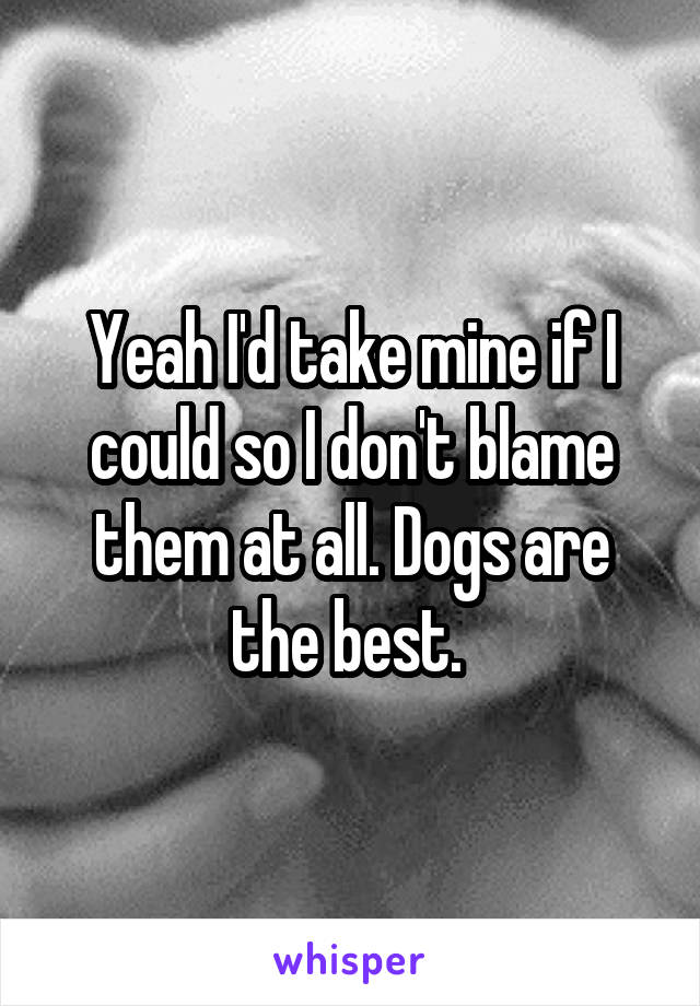 Yeah I'd take mine if I could so I don't blame them at all. Dogs are the best. 