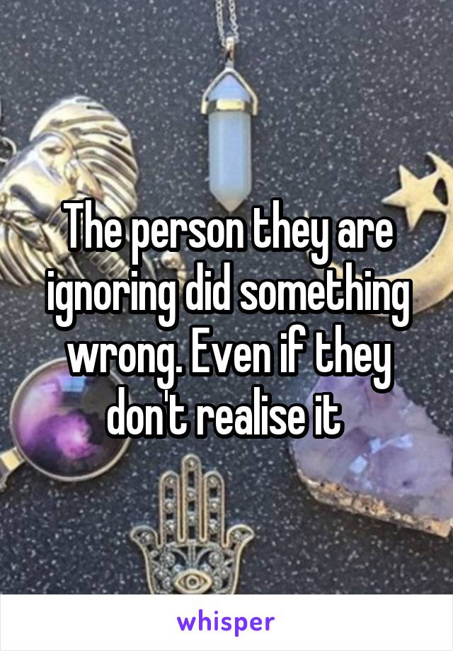 The person they are ignoring did something wrong. Even if they don't realise it 