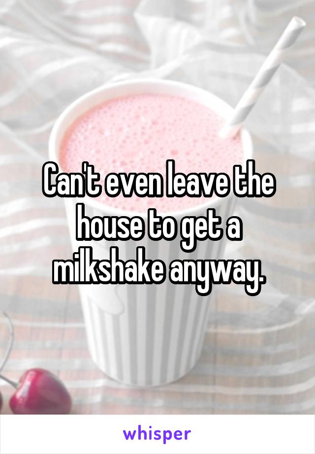 Can't even leave the house to get a milkshake anyway.