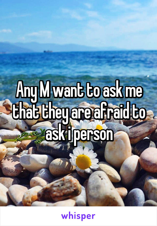 Any M want to ask me that they are afraid to ask i person