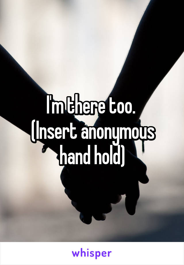 I'm there too. 
(Insert anonymous hand hold)