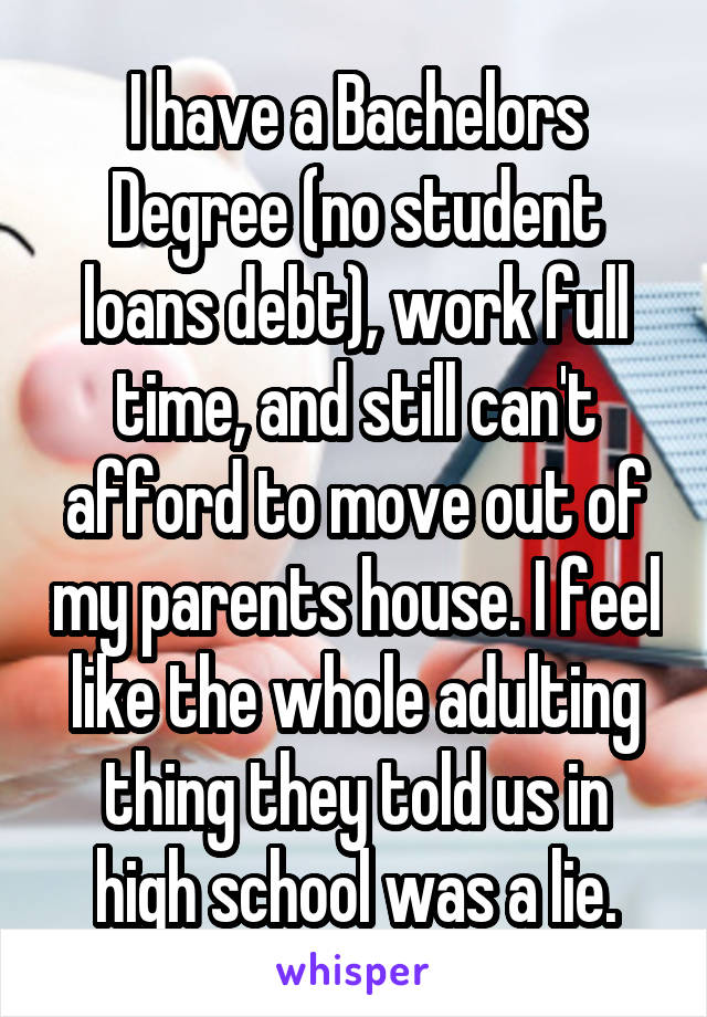 I have a Bachelors Degree (no student loans debt), work full time, and still can't afford to move out of my parents house. I feel like the whole adulting thing they told us in high school was a lie.