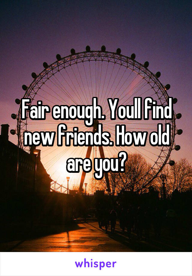 Fair enough. Youll find new friends. How old are you?