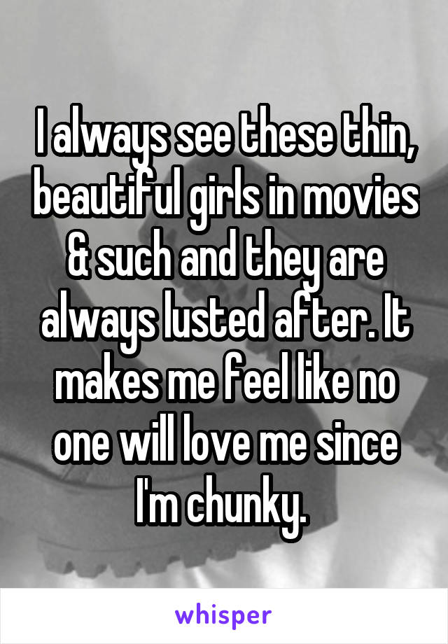 I always see these thin, beautiful girls in movies & such and they are always lusted after. It makes me feel like no one will love me since I'm chunky. 