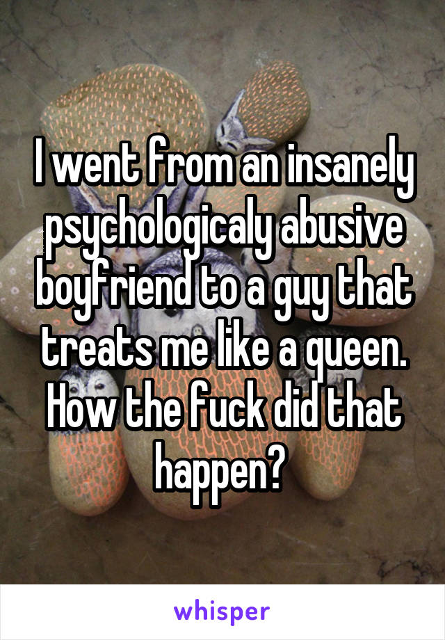 I went from an insanely psychologicaly abusive boyfriend to a guy that treats me like a queen. How the fuck did that happen? 