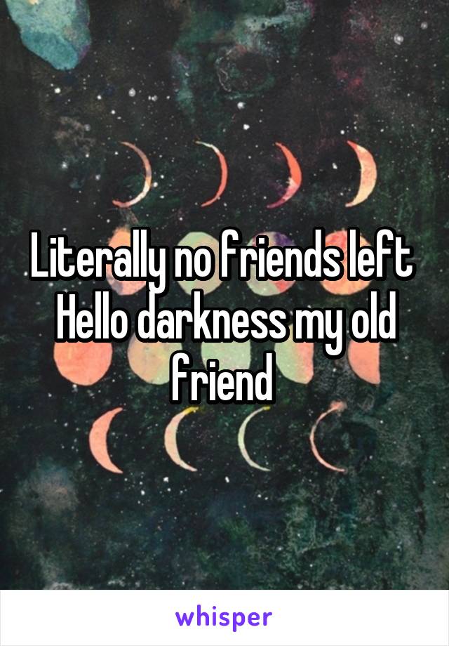 Literally no friends left 
Hello darkness my old friend 