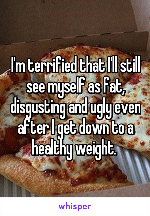 I'm terrified that I'll still see myself as fat, disgusting and ugly even after I get down to a healthy weight. 