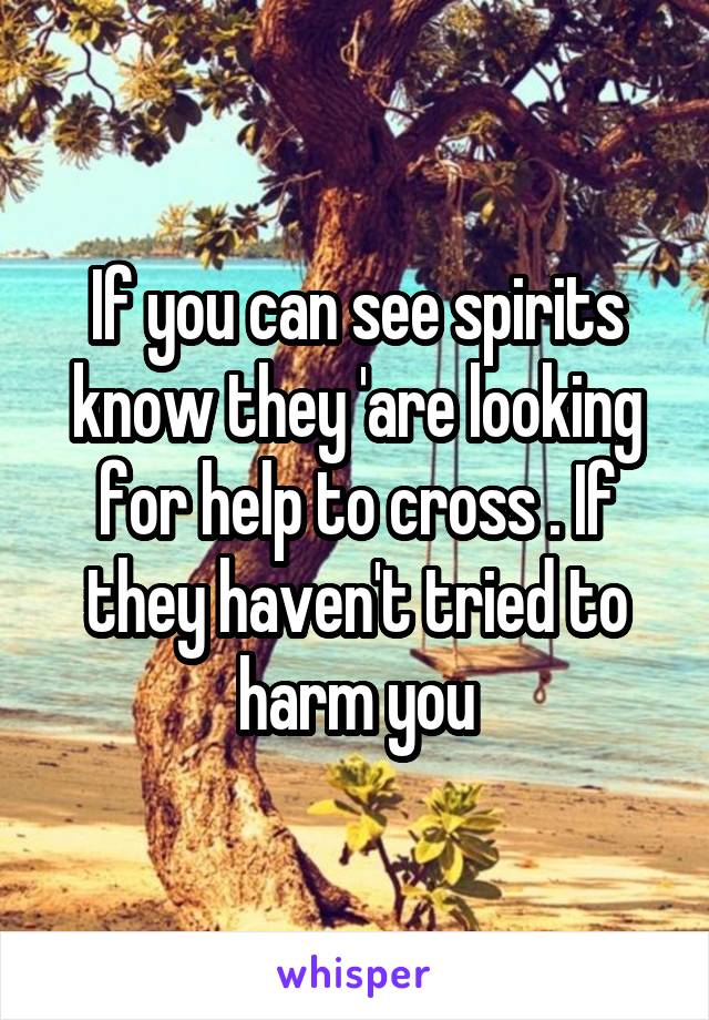 If you can see spirits know they 'are looking for help to cross . If they haven't tried to harm you