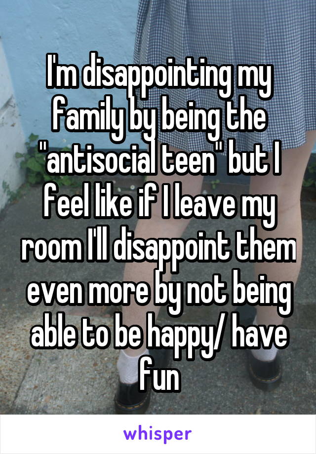 I'm disappointing my family by being the "antisocial teen" but I feel like if I leave my room I'll disappoint them even more by not being able to be happy/ have fun