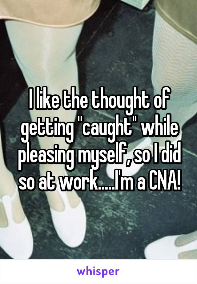 I like the thought of getting "caught" while pleasing myself, so I did so at work.....I'm a CNA!