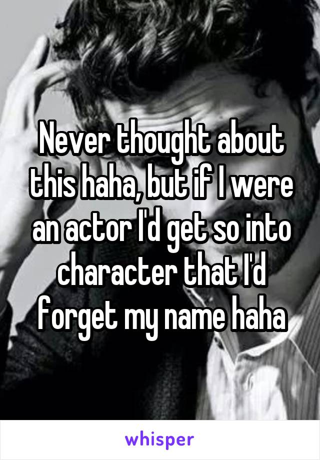 Never thought about this haha, but if I were an actor I'd get so into character that I'd forget my name haha