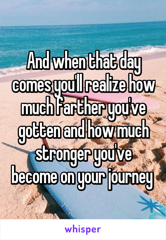 And when that day comes you'll realize how much farther you've gotten and how much stronger you've become on your journey 