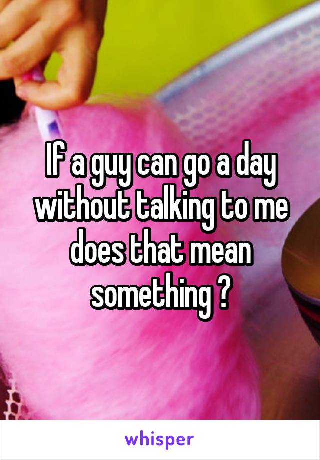 If a guy can go a day without talking to me does that mean something ?