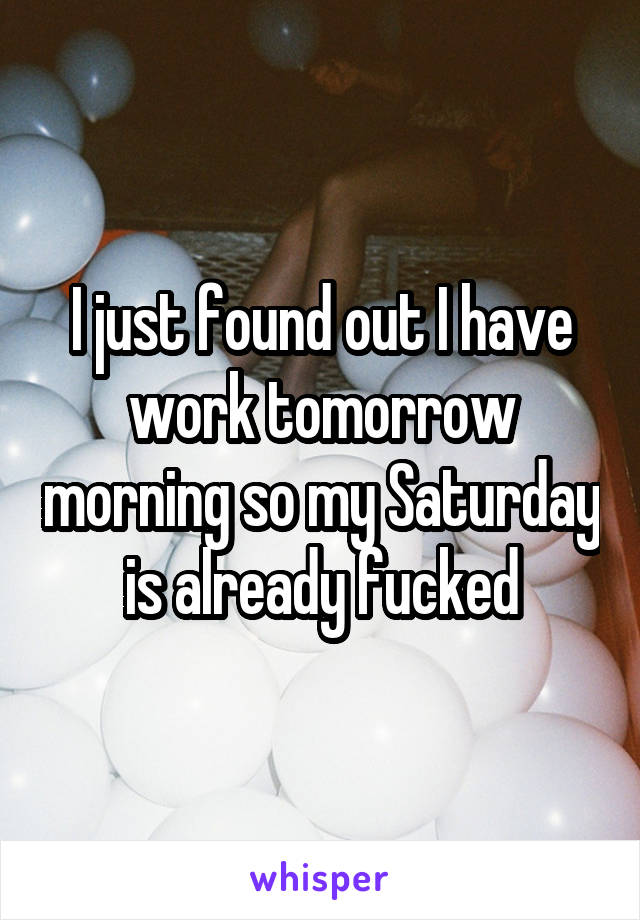I just found out I have work tomorrow morning so my Saturday is already fucked
