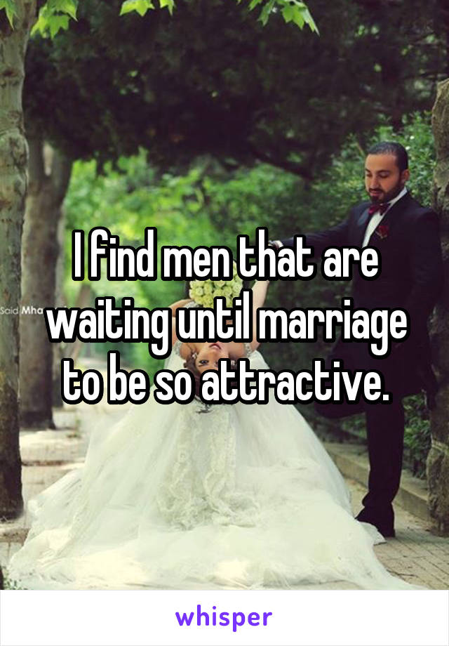 I find men that are waiting until marriage to be so attractive.