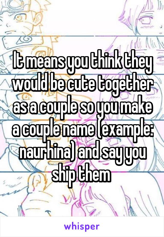 It means you think they would be cute together as a couple so you make a couple name (example: naurhina) and say you ship them 
