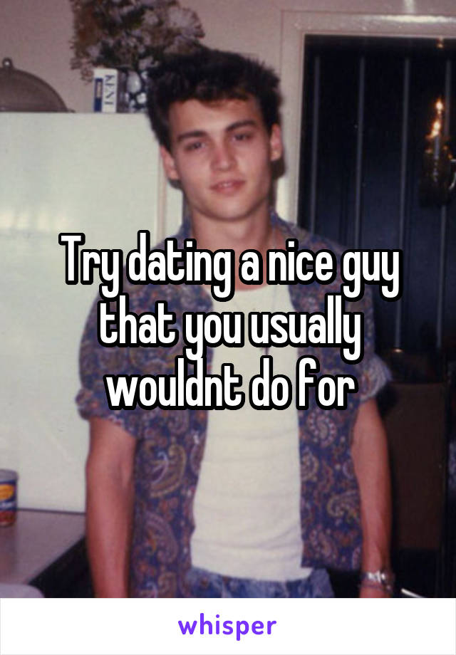 Try dating a nice guy that you usually wouldnt do for