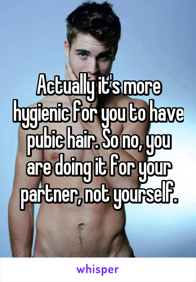 Actually it's more hygienic for you to have pubic hair. So no, you are doing it for your partner, not yourself.