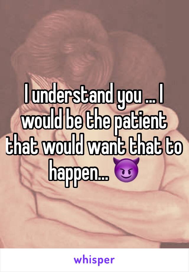 I understand you ... I would be the patient that would want that to happen... 😈