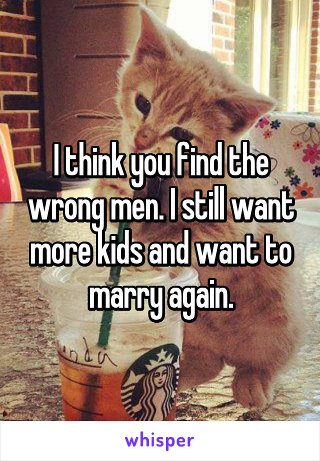 I think you find the wrong men. I still want more kids and want to marry again.
