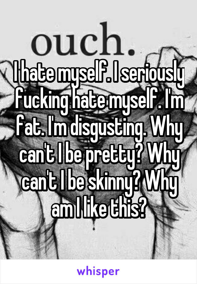 I hate myself. I seriously fucking hate myself. I'm fat. I'm disgusting. Why can't I be pretty? Why can't I be skinny? Why am I like this?