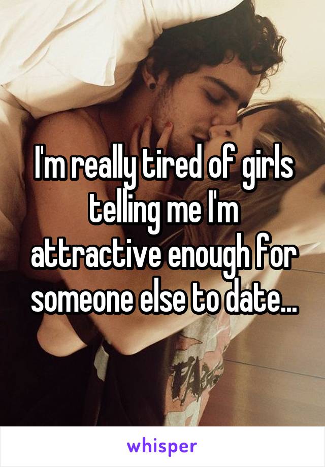 I'm really tired of girls telling me I'm attractive enough for someone else to date...