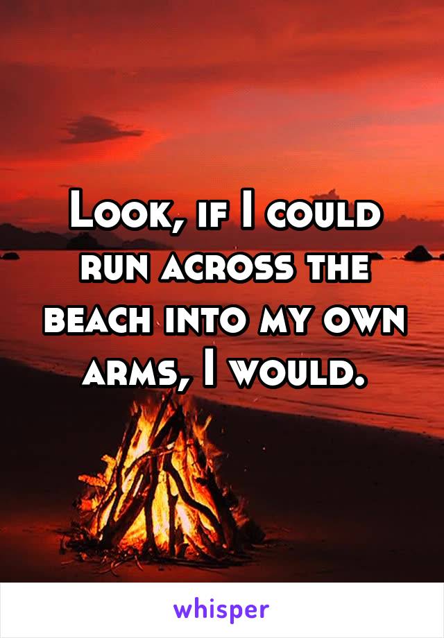 Look, if I could run across the beach into my own arms, I would.
