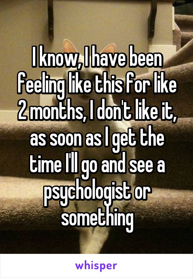 I know, I have been feeling like this for like 2 months, I don't like it, as soon as I get the time I'll go and see a psychologist or something