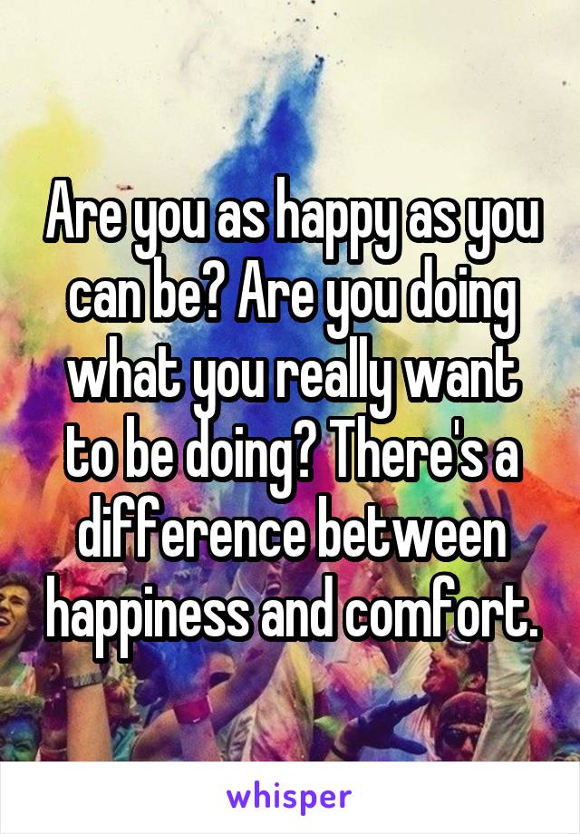 Are you as happy as you can be? Are you doing what you really want to be doing? There's a difference between happiness and comfort.
