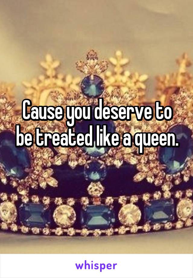 Cause you deserve to be treated like a queen.
