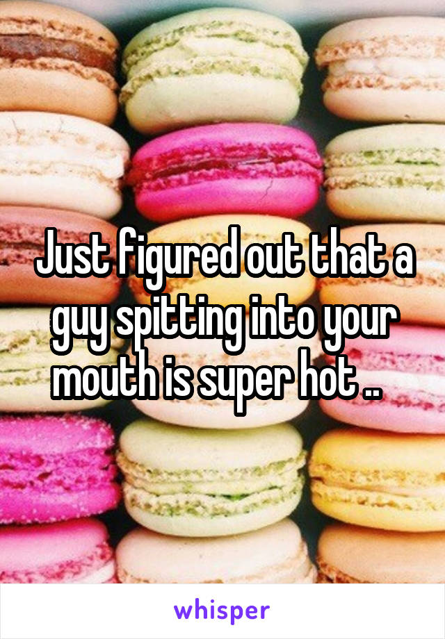 Just figured out that a guy spitting into your mouth is super hot ..  