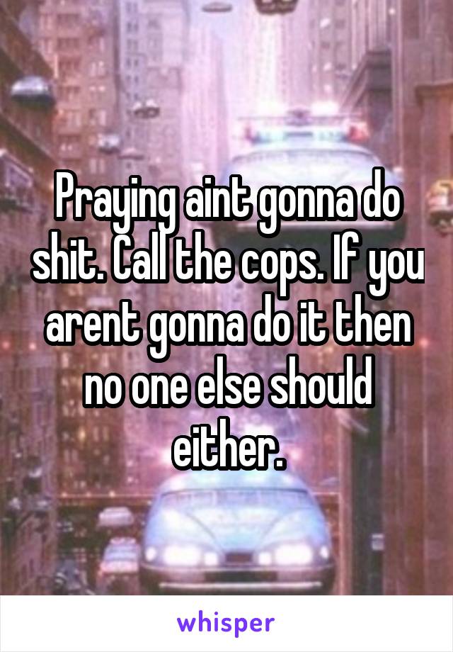 Praying aint gonna do shit. Call the cops. If you arent gonna do it then no one else should either.