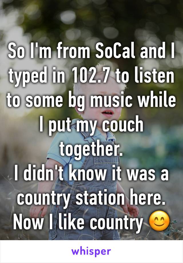 So I'm from SoCal and I typed in 102.7 to listen to some bg music while I put my couch together. 
I didn't know it was a country station here.
Now I like country 😊