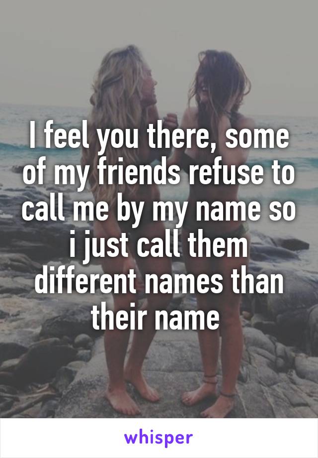 I feel you there, some of my friends refuse to call me by my name so i just call them different names than their name 