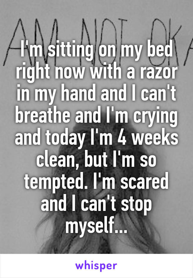 I'm sitting on my bed right now with a razor in my hand and I can't breathe and I'm crying and today I'm 4 weeks clean, but I'm so tempted. I'm scared and I can't stop myself...