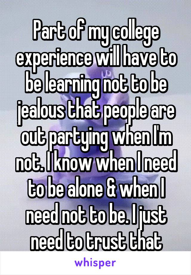 Part of my college experience will have to be learning not to be jealous that people are out partying when I'm not. I know when I need to be alone & when I need not to be. I just need to trust that