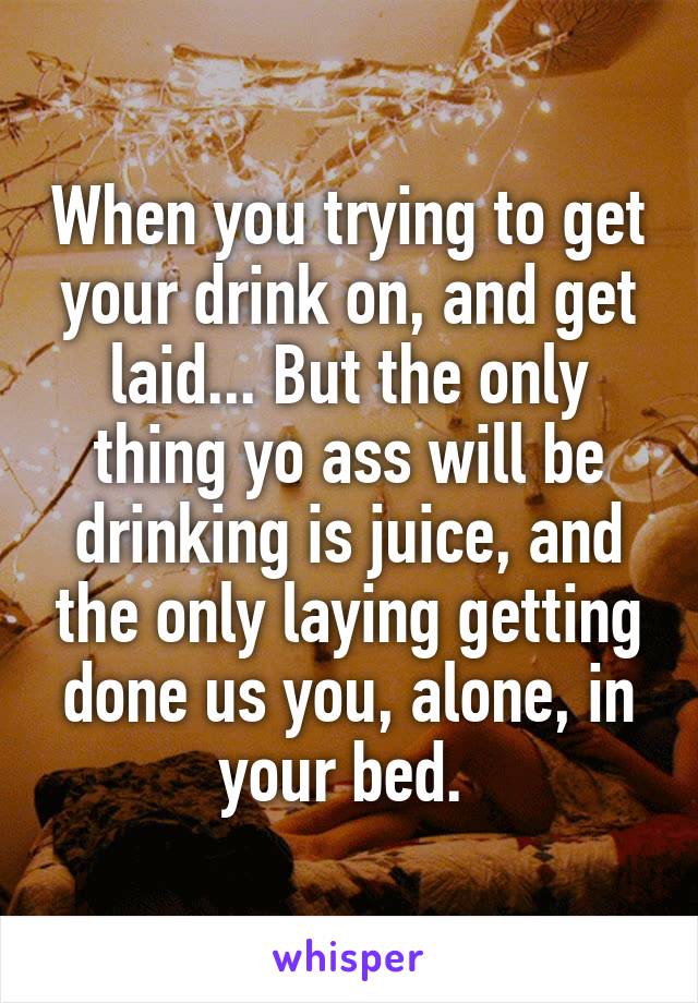 When you trying to get your drink on, and get laid... But the only thing yo ass will be drinking is juice, and the only laying getting done us you, alone, in your bed. 