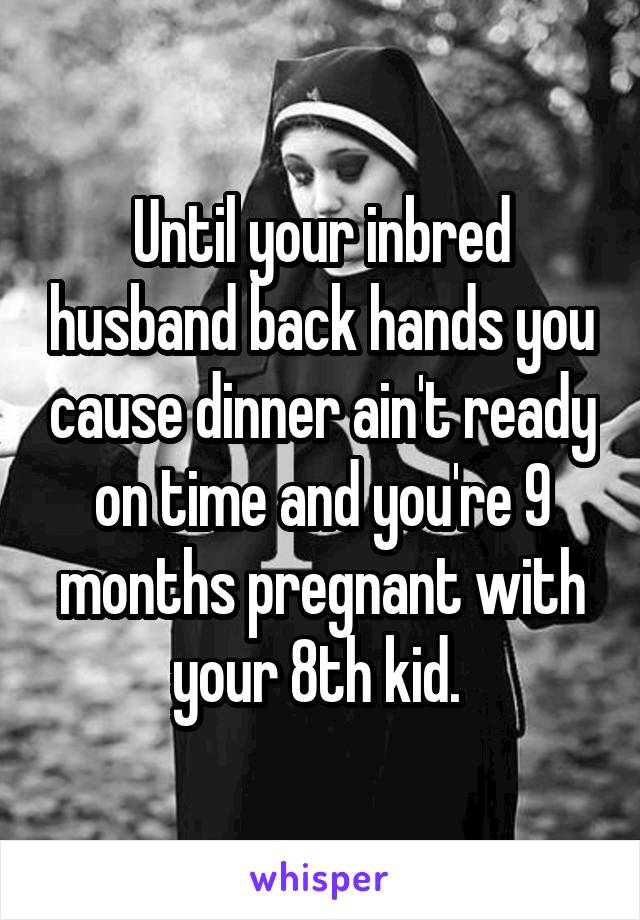 Until your inbred husband back hands you cause dinner ain't ready on time and you're 9 months pregnant with your 8th kid. 