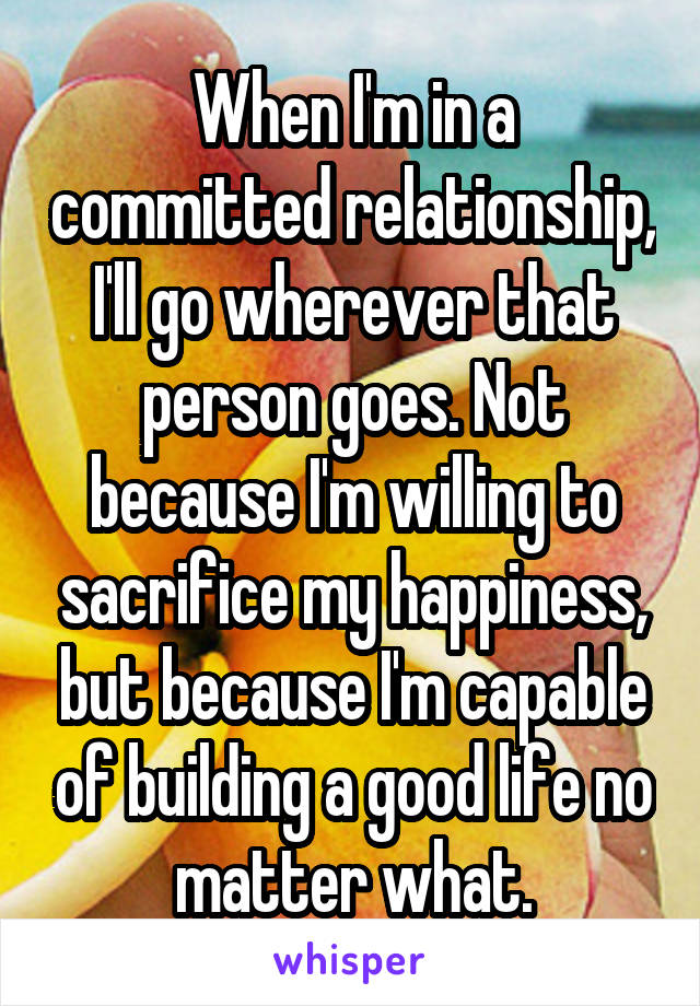 When I'm in a committed relationship, I'll go wherever that person goes. Not because I'm willing to sacrifice my happiness, but because I'm capable of building a good life no matter what.