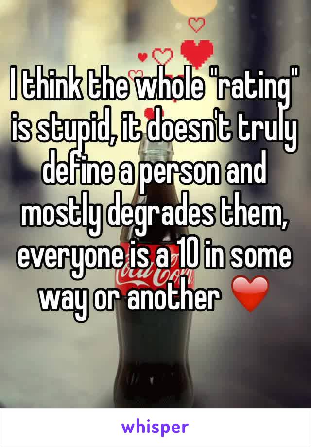 I think the whole "rating" is stupid, it doesn't truly define a person and mostly degrades them, everyone is a 10 in some way or another ❤️