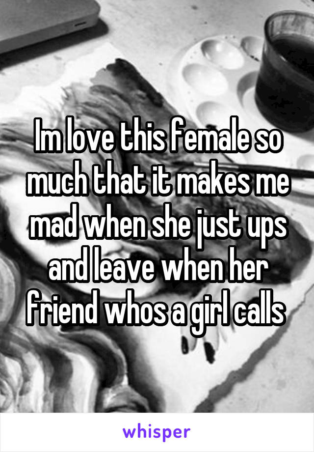 Im love this female so much that it makes me mad when she just ups and leave when her friend whos a girl calls 