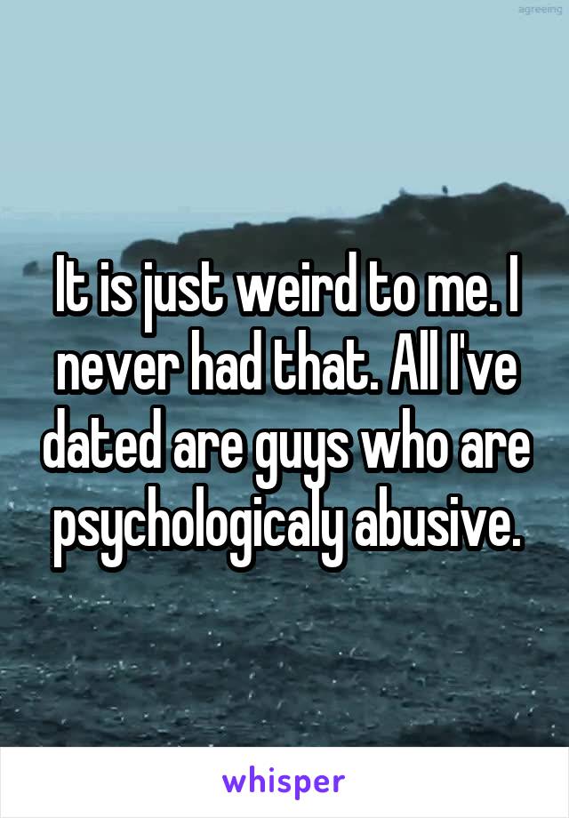 It is just weird to me. I never had that. All I've dated are guys who are psychologicaly abusive.