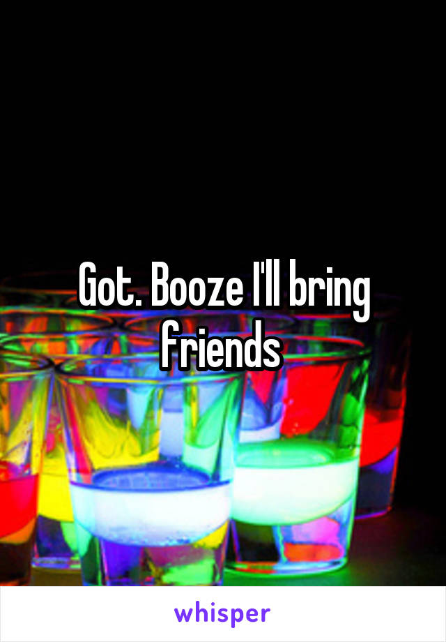Got. Booze I'll bring friends 