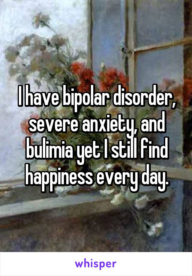 I have bipolar disorder, severe anxiety, and bulimia yet I still find happiness every day.