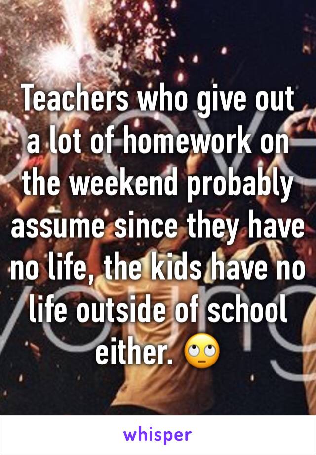 Teachers who give out a lot of homework on the weekend probably assume since they have no life, the kids have no life outside of school either. 🙄