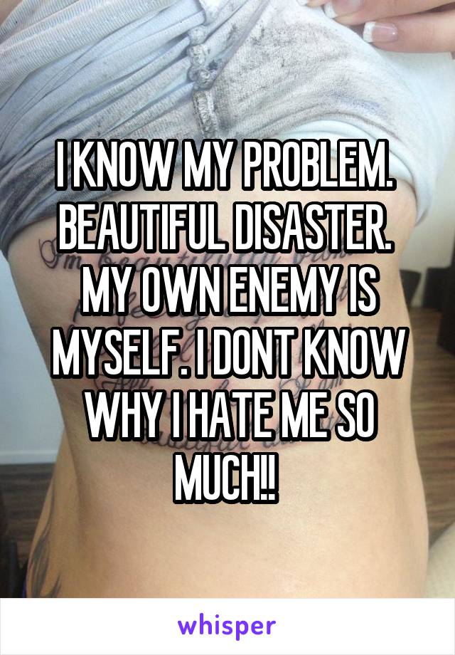 I KNOW MY PROBLEM. 
BEAUTIFUL DISASTER. 
MY OWN ENEMY IS MYSELF. I DONT KNOW WHY I HATE ME SO MUCH!! 