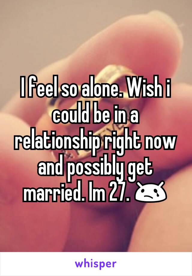 I feel so alone. Wish i could be in a relationship right now and possibly get married. Im 27. 😢