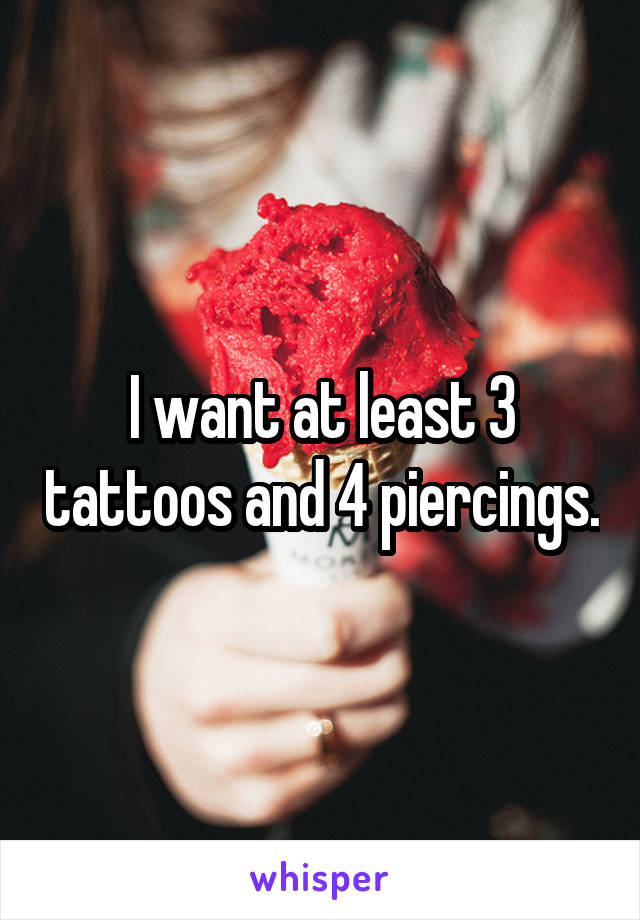 I want at least 3 tattoos and 4 piercings.